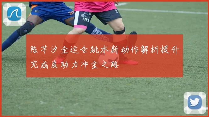 陈芋汐全运会跳水新动作解析提升完成度助力冲金之路