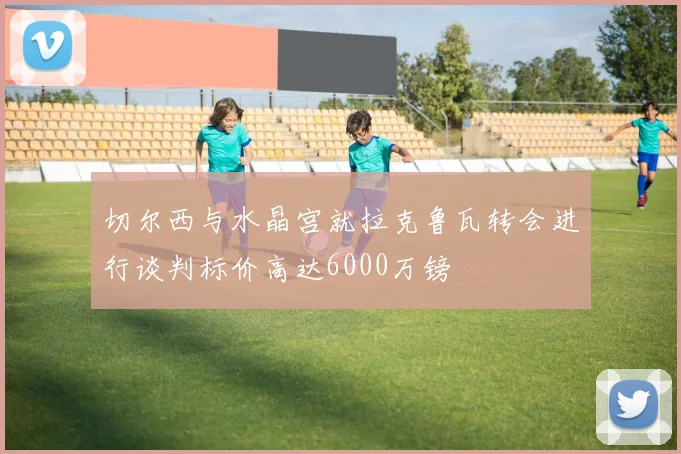 切尔西与水晶宫就拉克鲁瓦转会进行谈判标价高达6000万镑
