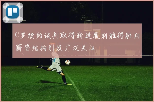 C罗续约谈判取得新进展利雅得胜利薪资结构引发广泛关注