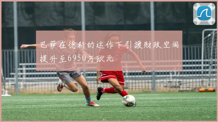 巴萨在德科的运作下引援财政空间提升至6950万欧元