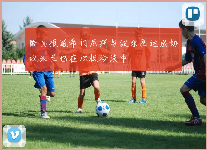 隆戈报道希门尼斯与波尔图达成协议米兰也在积极洽谈中