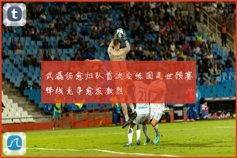 武磊伤愈归队首次合练国足世预赛锋线竞争愈发激烈