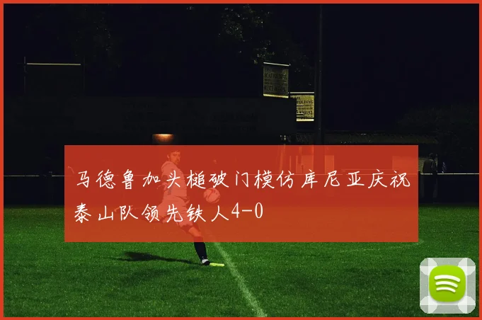 马德鲁加头槌破门模仿库尼亚庆祝泰山队领先铁人4-0